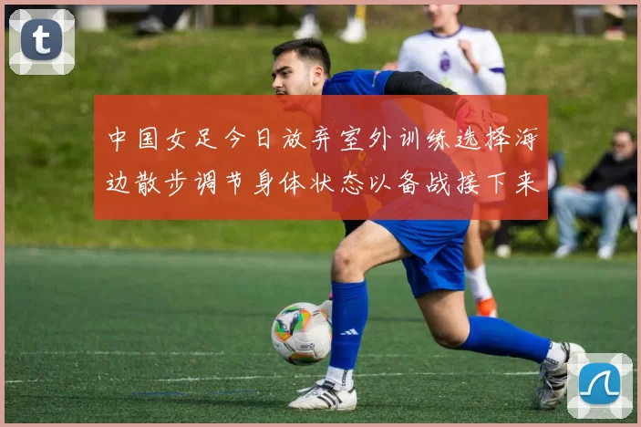 中国女足今日放弃室外训练选择海边散步调节身体状态以备战接下来的比赛