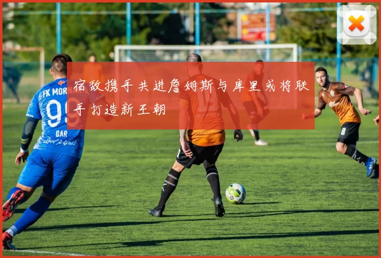 宿敌携手共进詹姆斯与库里或将联手打造新王朝