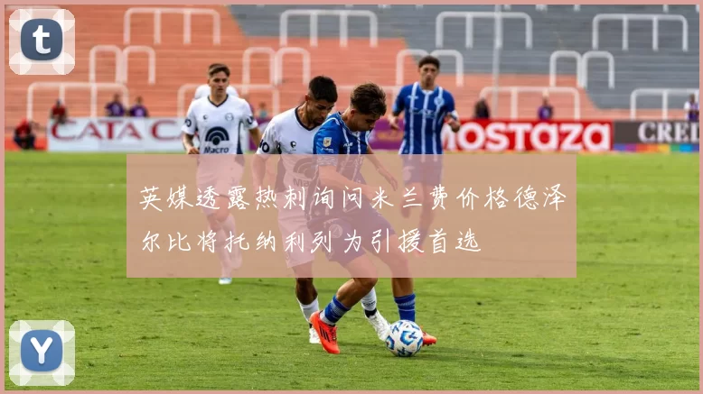 英媒透露热刺询问米兰费价格德泽尔比将托纳利列为引援首选