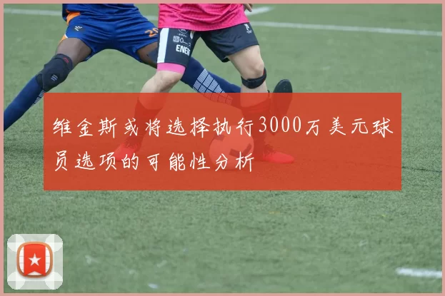 维金斯或将选择执行3000万美元球员选项的可能性分析