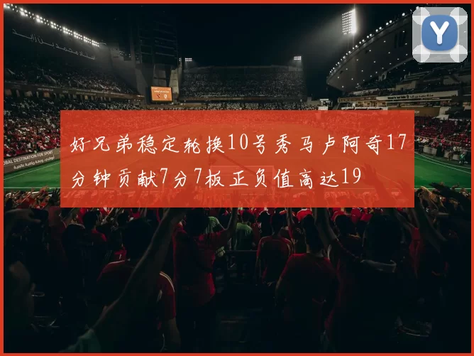 好兄弟稳定轮换10号秀马卢阿奇17分钟贡献7分7板正负值高达19