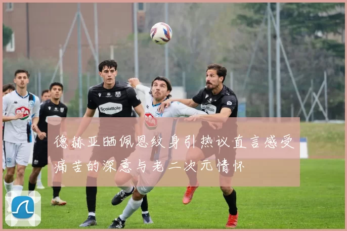 德赫亚晒佩恩纹身引热议直言感受痛苦的深意与老二次元情怀