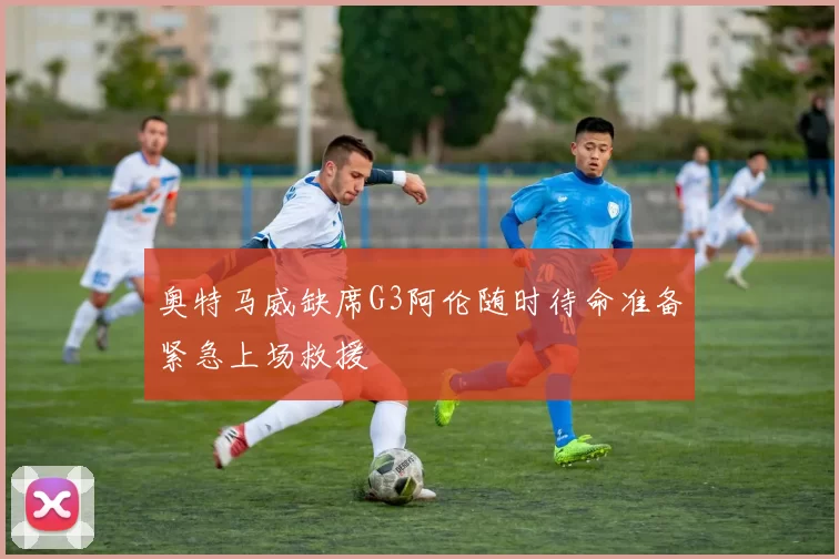 奥特马威缺席G3阿伦随时待命准备紧急上场救援