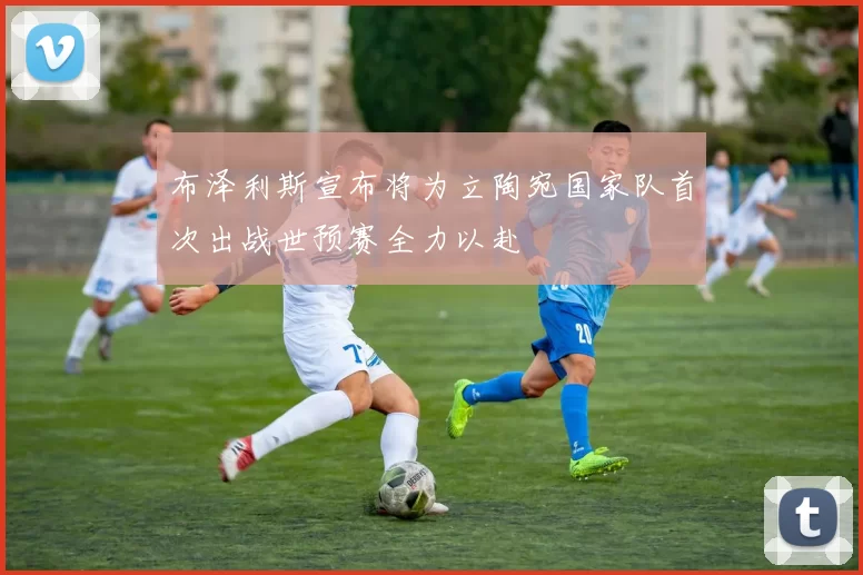 布泽利斯宣布将为立陶宛国家队首次出战世预赛全力以赴