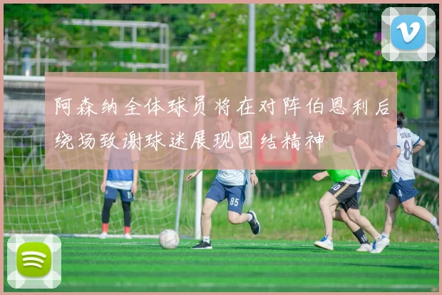 阿森纳全体球员将在对阵伯恩利后绕场致谢球迷展现团结精神