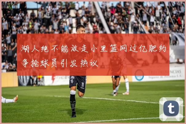 湖人绝不能放走小里篮网过亿肥约争抢球员引发热议