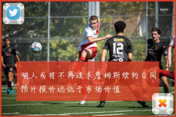 湖人或将不再追求詹姆斯续约合同预计报价远低于市场价值