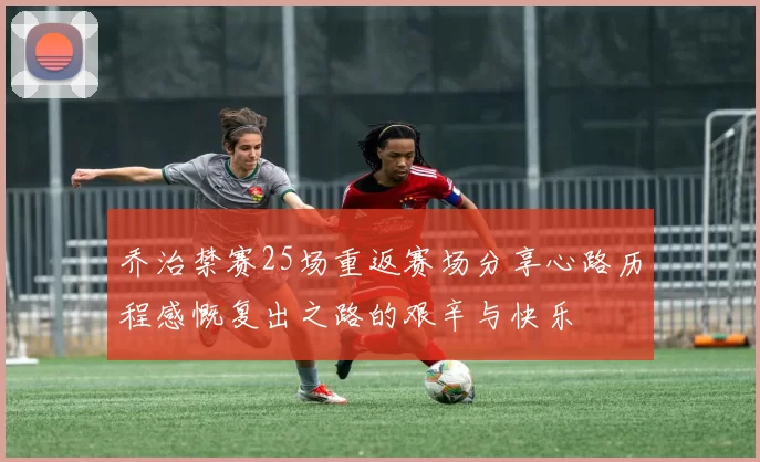 乔治禁赛25场重返赛场分享心路历程感慨复出之路的艰辛与快乐