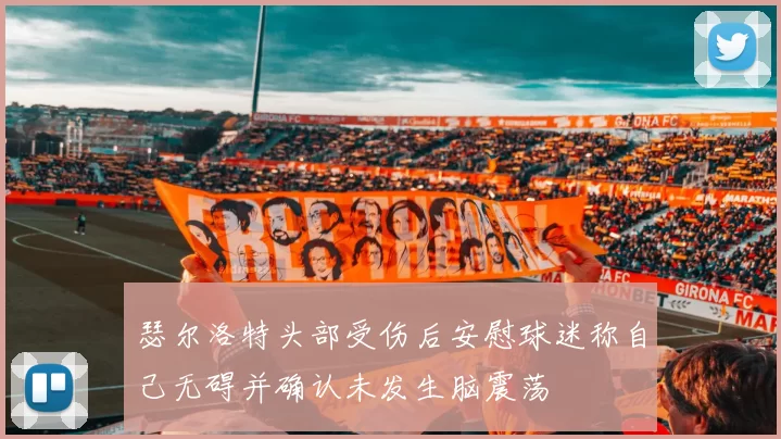 瑟尔洛特头部受伤后安慰球迷称自己无碍并确认未发生脑震荡