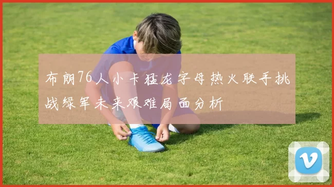 布朗76人小卡猛龙字母热火联手挑战绿军未来艰难局面分析