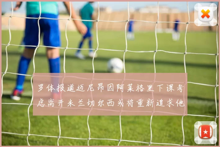 罗体报道迈尼昂因阿莱格里下课考虑离开米兰切尔西或将重新追求他