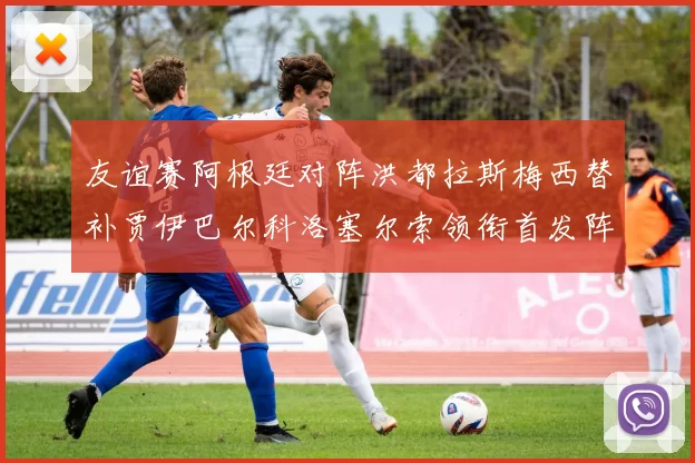 友谊赛阿根廷对阵洪都拉斯梅西替补贾伊巴尔科洛塞尔索领衔首发阵容