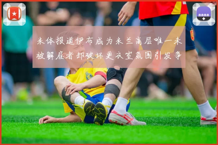 米体报道伊布成为米兰高层唯一未被解雇者却破坏更衣室氛围引发争议