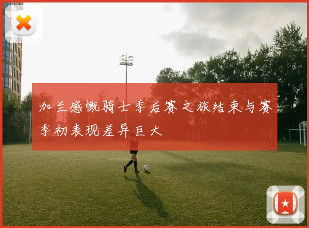 加兰感慨骑士季后赛之旅结束与赛季初表现差异巨大