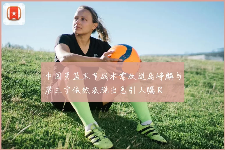 中国男篮末节战术需改进庞峥麟与廖三宁依然表现出色引人瞩目