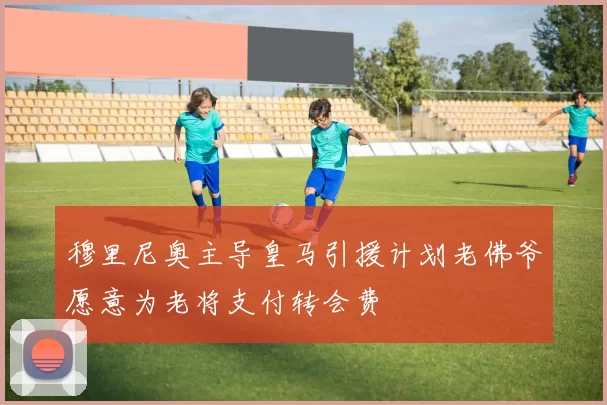 穆里尼奥主导皇马引援计划老佛爷愿意为老将支付转会费