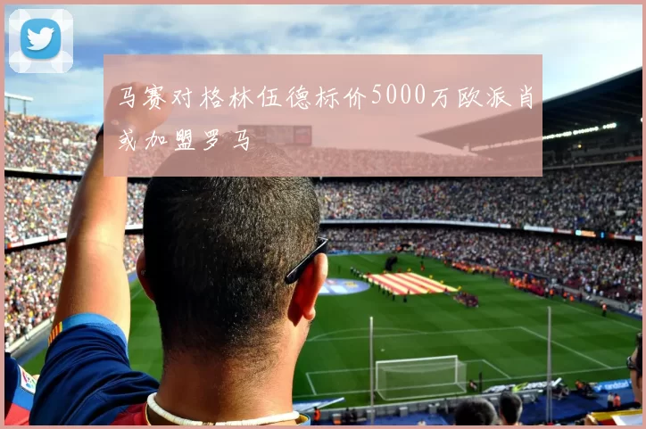 马赛对格林伍德标价5000万欧派肖或加盟罗马