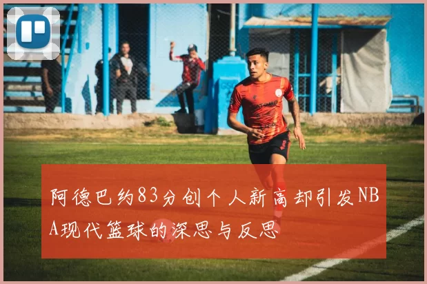 阿德巴约83分创个人新高却引发NBA现代篮球的深思与反思