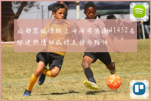 成都蓉城惜败上海海港感谢41452名球迷热情助威的支持与陪伴